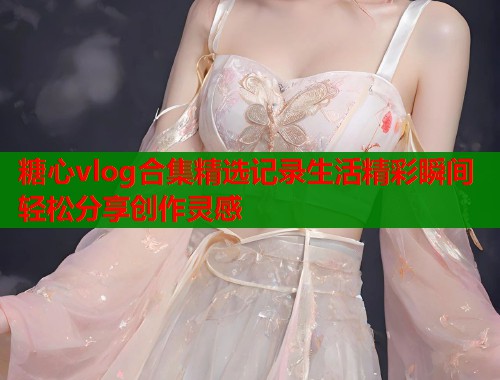 糖心vlog合集精选记录生活精彩瞬间轻松分享创作灵感  第1张