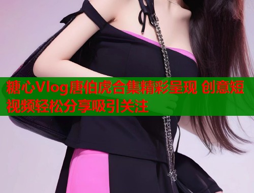 糖心Vlog唐伯虎合集精彩呈现 创意短视频轻松分享吸引关注  第2张