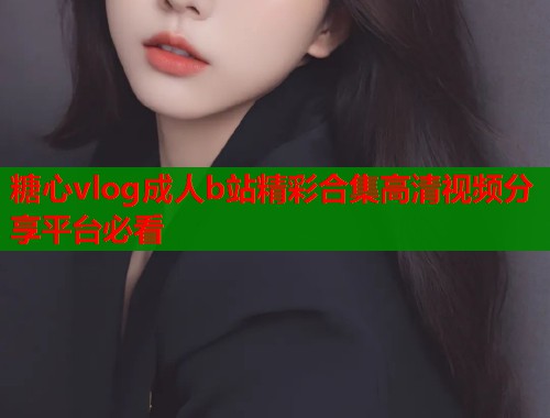 糖心vlog成人b站精彩合集高清视频分享平台必看  第1张