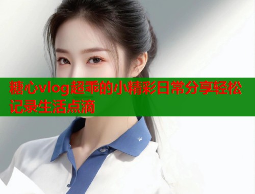 糖心vlog超乖的小精彩日常分享轻松记录生活点滴  第1张