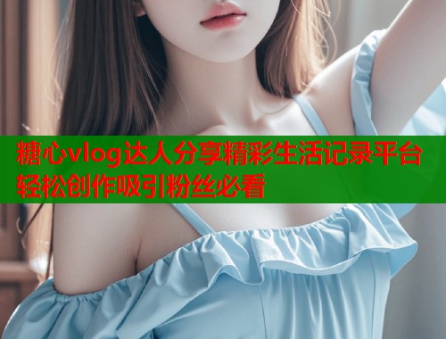 糖心vlog达人分享精彩生活记录平台轻松创作吸引粉丝必看  第1张