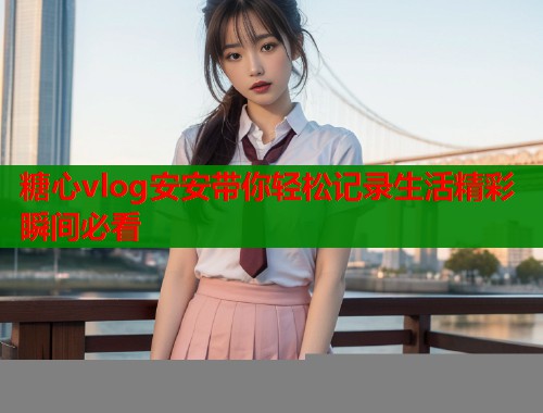 糖心vlog安安带你轻松记录生活精彩瞬间必看  第2张