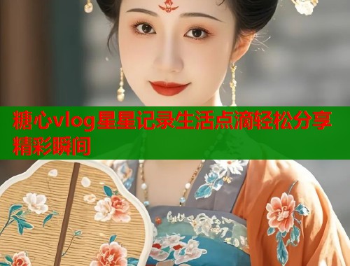 糖心vlog星星记录生活点滴轻松分享精彩瞬间  第1张