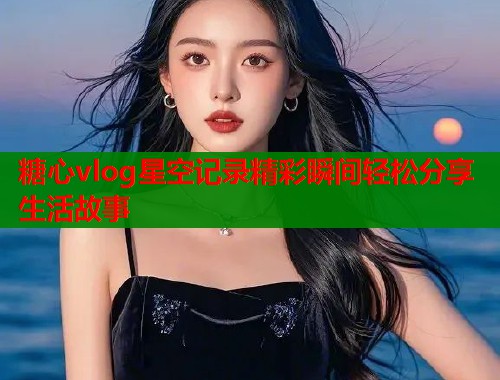 糖心vlog星空记录精彩瞬间轻松分享生活故事  第1张