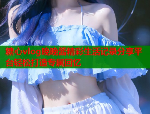 糖心vlog晚晚酱精彩生活记录分享平台轻松打造专属回忆  第2张