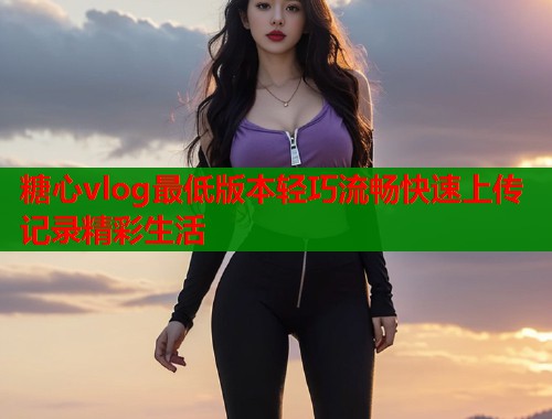 糖心vlog最低版本轻巧流畅快速上传记录精彩生活  第1张