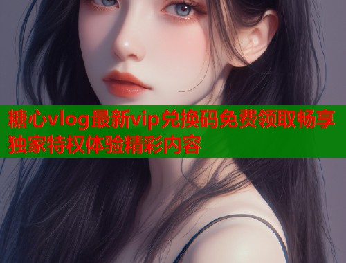 糖心vlog最新vip兑换码免费领取畅享独家特权体验精彩内容  第1张