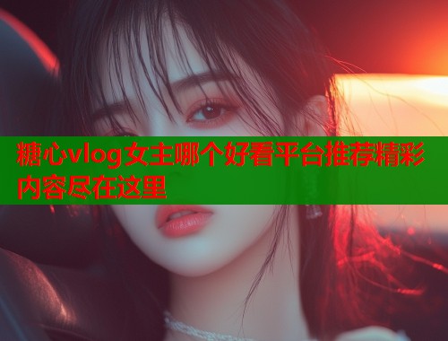 糖心vlog女主哪个好看平台推荐精彩内容尽在这里  第1张