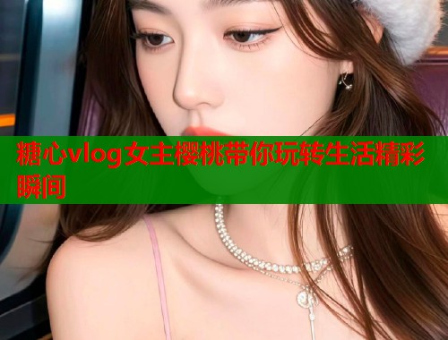 糖心vlog女主樱桃带你玩转生活精彩瞬间  第1张
