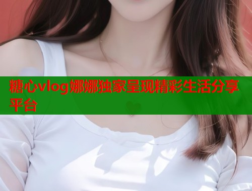 糖心vlog娜娜独家呈现精彩生活分享平台  第1张