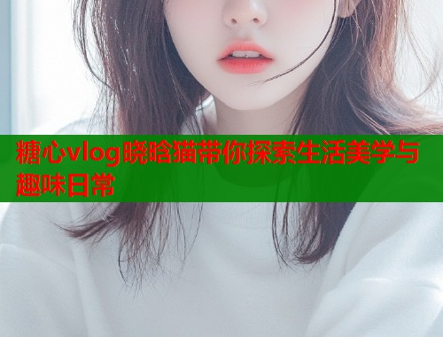 糖心vlog晓晗猫带你探索生活美学与趣味日常  第1张