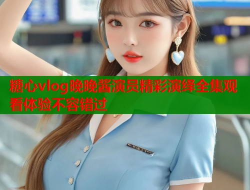 糖心vlog晚晚酱演员精彩演绎全集观看体验不容错过  第1张