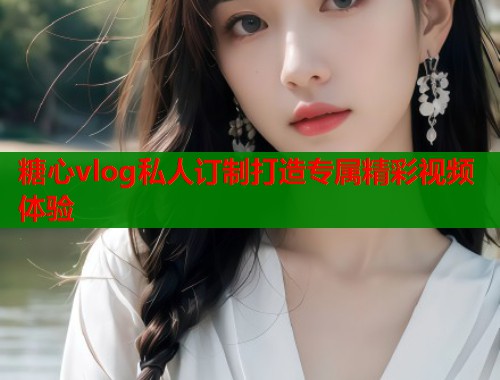 糖心vlog私人订制打造专属精彩视频体验  第1张