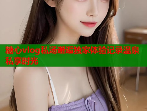 糖心vlog私汤邂逅独家体验记录温泉私享时光  第2张