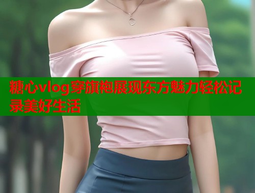糖心vlog穿旗袍展现东方魅力轻松记录美好生活  第1张