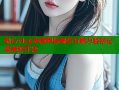 糖心vlog穿旗袍展现东方魅力轻松记录美好生活  第2张