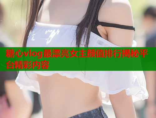 糖心vlog最漂亮女主颜值排行揭秘平台精彩内容  第1张