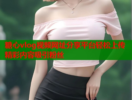 糖心vlog视频网址分享平台轻松上传精彩内容吸引粉丝  第1张