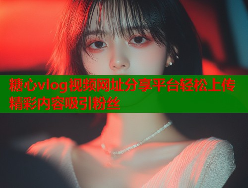 糖心vlog视频网址分享平台轻松上传精彩内容吸引粉丝  第2张