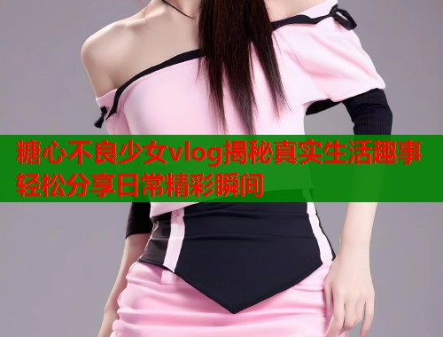 糖心不良少女vlog揭秘真实生活趣事轻松分享日常精彩瞬间  第1张