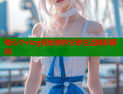 糖心个vlog轻松制作分享生活精彩瞬间  第1张