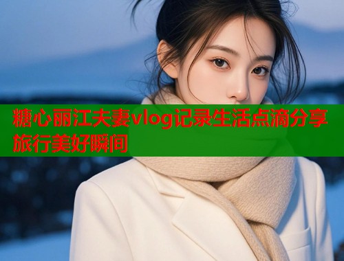 糖心丽江夫妻vlog记录生活点滴分享旅行美好瞬间  第2张