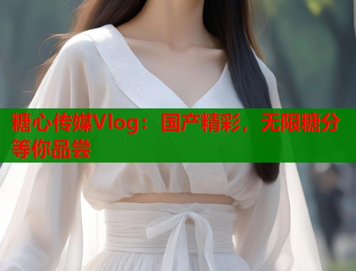 糖心传媒Vlog：国产精彩，无限糖分等你品尝  第1张