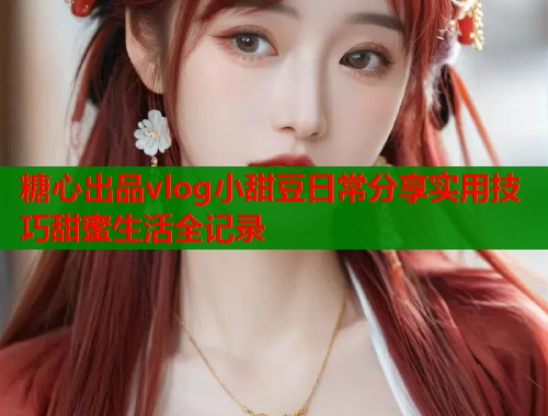 糖心出品vlog小甜豆日常分享实用技巧甜蜜生活全记录  第1张