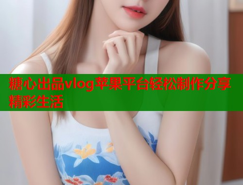 糖心出品vlog苹果平台轻松制作分享精彩生活  第1张