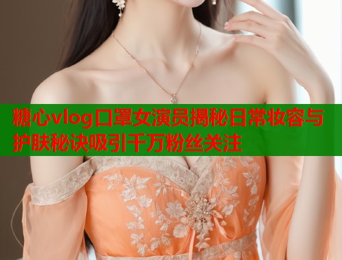 糖心vlog口罩女演员揭秘日常妆容与护肤秘诀吸引千万粉丝关注  第1张