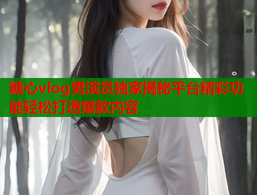 糖心vlog男演员独家揭秘平台精彩功能轻松打造爆款内容  第1张