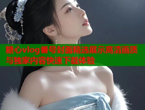 糖心vlog番号封面精选展示高清画质与独家内容快速下载体验  第2张