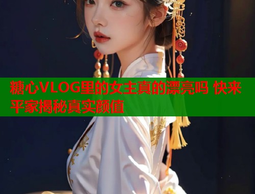 糖心VLOG里的女主真的漂亮吗 快来平家揭秘真实颜值  第1张