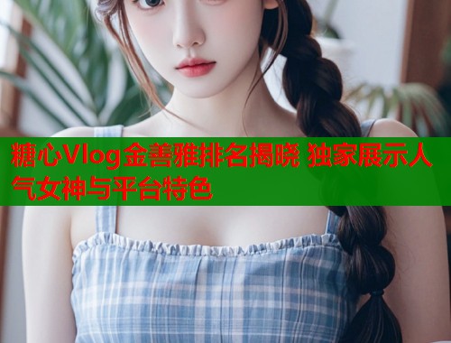 糖心Vlog金善雅排名揭晓 独家展示人气女神与平台特色  第1张