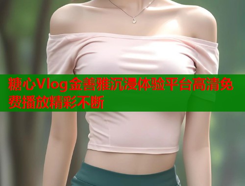 糖心Vlog金善雅沉浸体验平台高清免费播放精彩不断  第1张