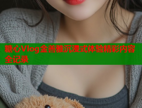 糖心Vlog金善雅沉浸式体验精彩内容全记录  第1张