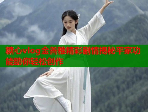 糖心vlog金善雅精彩剧情揭秘平家功能助你轻松创作  第1张