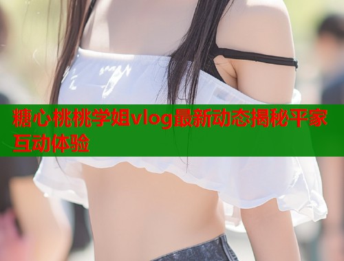 糖心桃桃学姐vlog最新动态揭秘平家互动体验  第1张