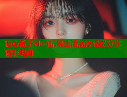 糖心橙子vlog记录生活点滴轻松分享精彩瞬间  第1张