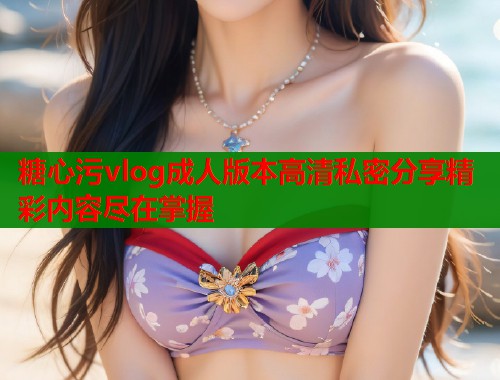 糖心污vlog成人版本高清私密分享精彩内容尽在掌握  第1张