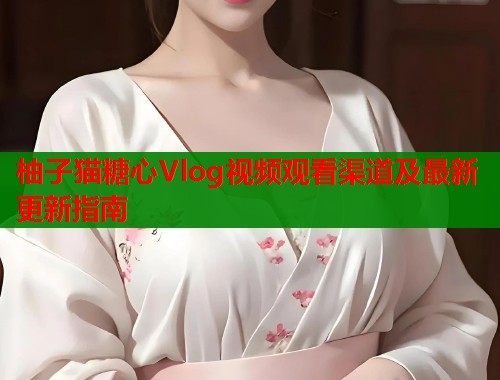 柚子猫糖心Vlog视频观看渠道及最新更新指南  第1张