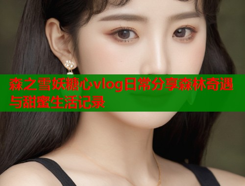 森之雪妖糖心vlog日常分享森林奇遇与甜蜜生活记录  第1张