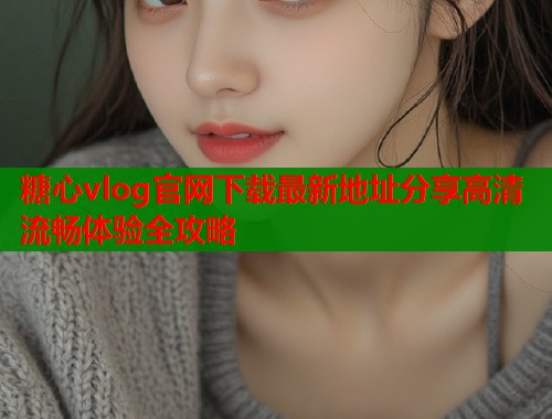 糖心vlog官网下载最新地址分享高清流畅体验全攻略  第1张