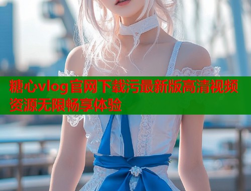 糖心vlog官网下载污最新版高清视频资源无限畅享体验  第1张