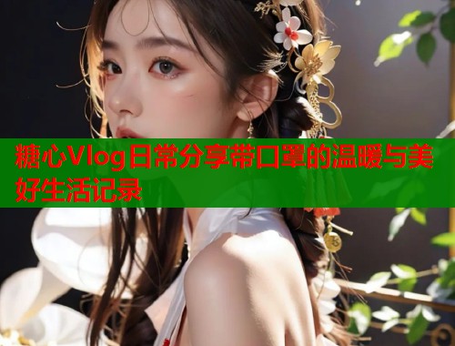 糖心Vlog日常分享带口罩的温暖与美好生活记录  第2张