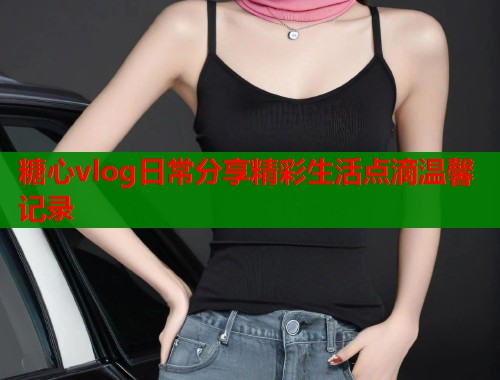糖心vlog日常分享精彩生活点滴温馨记录  第1张