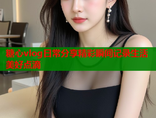 糖心vlog日常分享精彩瞬间记录生活美好点滴  第1张