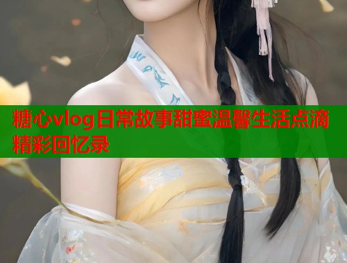糖心vlog日常故事甜蜜温馨生活点滴精彩回忆录  第1张