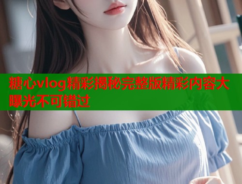 糖心vlog精彩揭秘完整版精彩内容大曝光不可错过  第1张