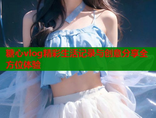 糖心vlog精彩生活记录与创意分享全方位体验  第1张